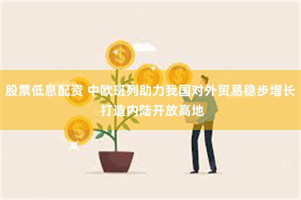 股票低息配资 中欧班列助力我国对外贸易稳步增长 打造内陆开放高地