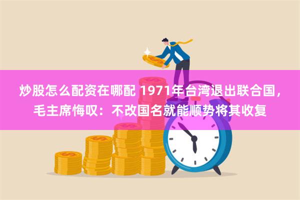 炒股怎么配资在哪配 1971年台湾退出联合国，毛主席悔叹：不改国名就能顺势将其收复