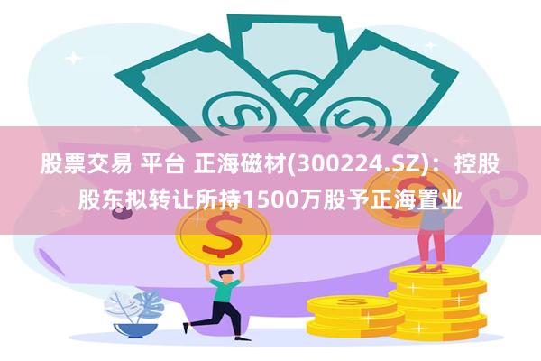 股票交易 平台 正海磁材(300224.SZ)：控股股东拟转让所持1500万股予正海置业