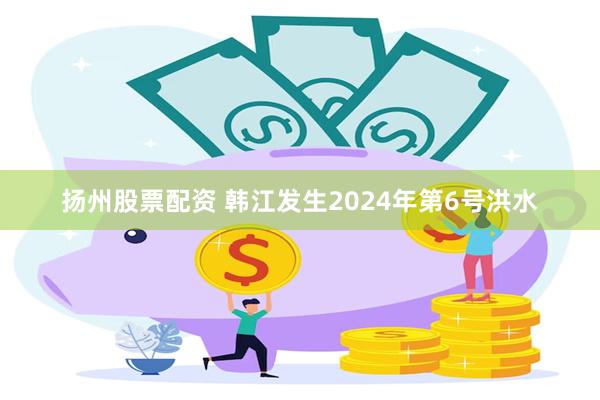 扬州股票配资 韩江发生2024年第6号洪水