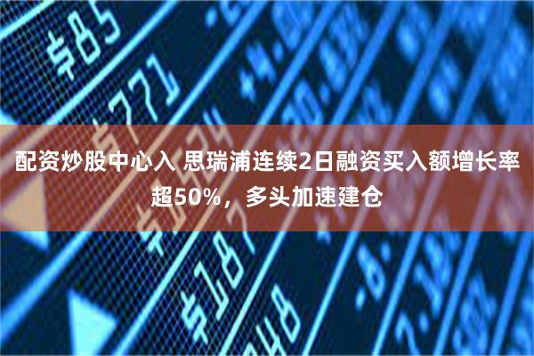 配资炒股中心入 思瑞浦连续2日融资买入额增长率超50%，多头加速建仓