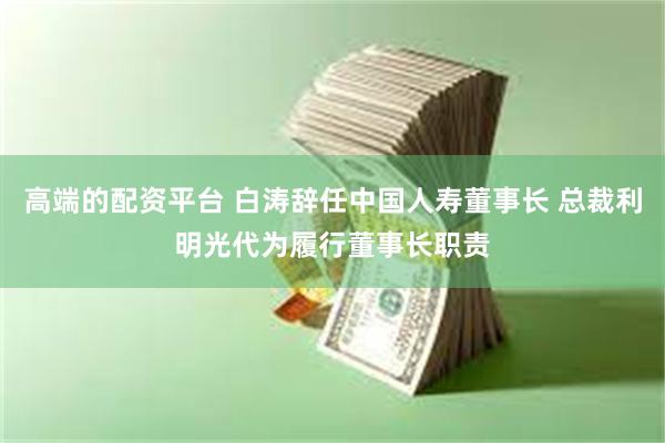 高端的配资平台 白涛辞任中国人寿董事长 总裁利明光代为履行董事长职责