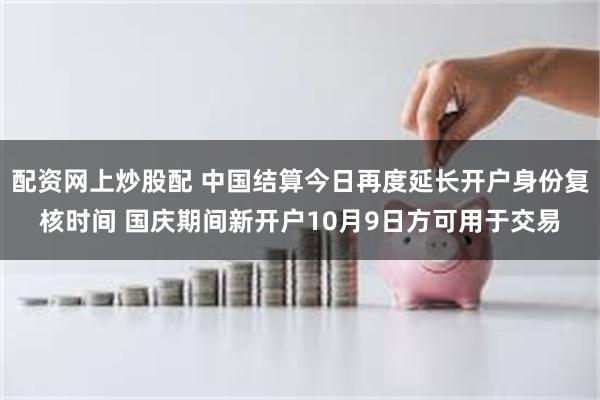 配资网上炒股配 中国结算今日再度延长开户身份复核时间 国庆期间新开户10月9日方可用于交易