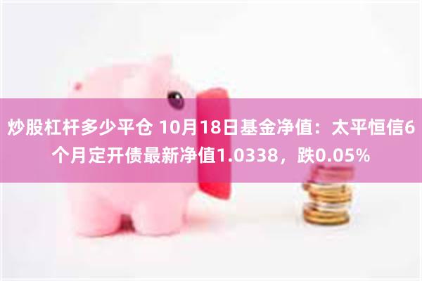 炒股杠杆多少平仓 10月18日基金净值：太平恒信6个月定开债最新净值1.0338，跌0.05%