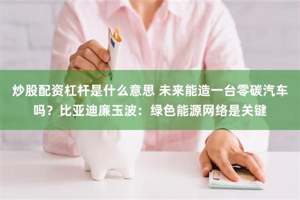 炒股配资杠杆是什么意思 未来能造一台零碳汽车吗？比亚迪廉玉波：绿色能源网络是关键