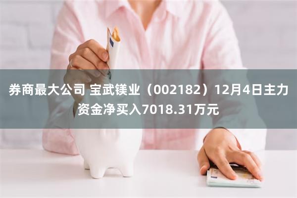 券商最大公司 宝武镁业（002182）12月4日主力资金净买入7018.31万元