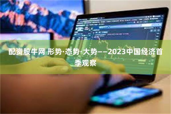 配资股牛网 形势·态势·大势——2023中国经济首季观察