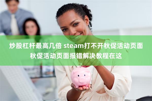 炒股杠杆最高几倍 steam打不开秋促活动页面秋促活动页面报错解决教程在这