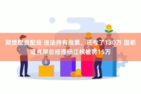 期货配资配资 违法持有股票，还亏了130万 国都证券原总经理杨江权被罚15万