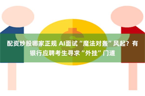 配资炒股哪家正规 AI面试“魔法对轰”风起？有银行应聘考生寻求“外挂”门道