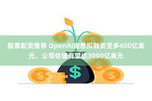 股票配资推荐 OpenAI据悉拟融资至多400亿美元，公司估值有望达3000亿美元