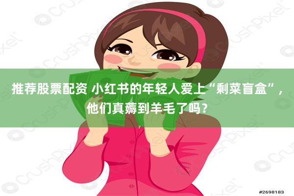 推荐股票配资 小红书的年轻人爱上“剩菜盲盒”，他们真薅到羊毛了吗？