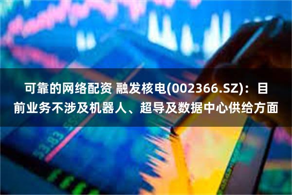 可靠的网络配资 融发核电(002366.SZ)：目前业务不涉及机器人、超导及数据中心供给方面