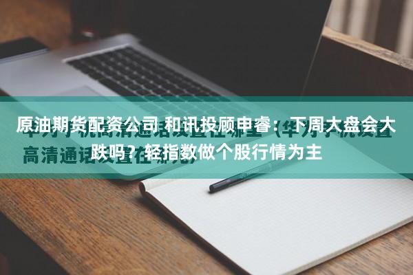 原油期货配资公司 和讯投顾申睿：下周大盘会大跌吗？轻指数做个股行情为主
