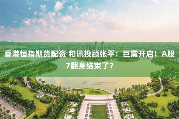 香港恒指期货配资 和讯投顾张平：巨震开启！A股7翻身结束了？
