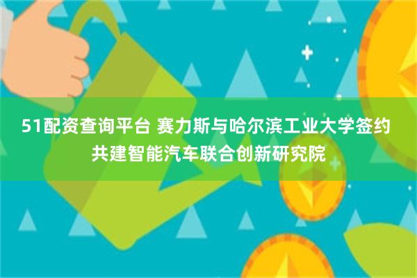 51配资查询平台 赛力斯与哈尔滨工业大学签约 共建智能汽车联合创新研究院