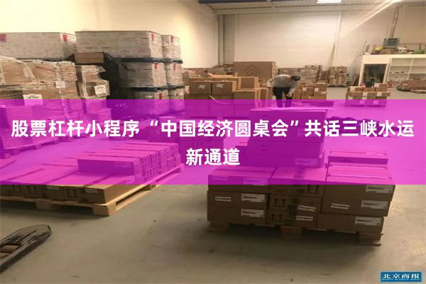 股票杠杆小程序 “中国经济圆桌会”共话三峡水运新通道