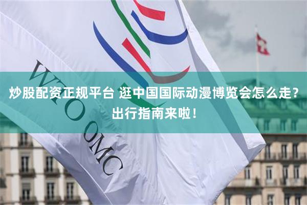 炒股配资正规平台 逛中国国际动漫博览会怎么走？出行指南来啦！