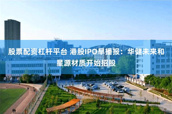 股票配资杠杆平台 港股IPO早播报：华健未来和星源材质开始招股