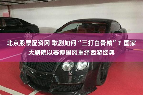 北京股票配资网 歌剧如何“三打白骨精”？国家大剧院以赛博国风重绎西游经典
