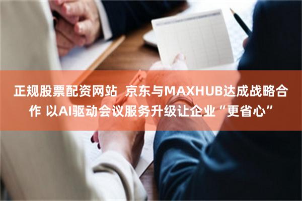 正规股票配资网站  京东与MAXHUB达成战略合作 以AI驱动会议服务升级让企业“更省心”