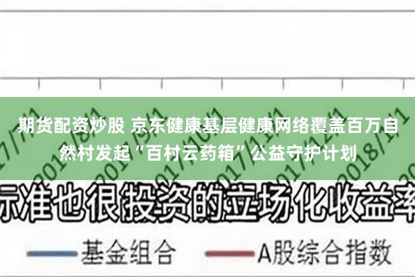 期货配资炒股 京东健康基层健康网络覆盖百万自然村发起“百村云药箱”公益守护计划