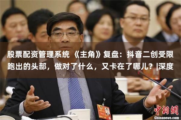 股票配资管理系统 《主角》复盘：抖音二创受限跑出的头部，做对了什么，又卡在了哪儿？|深度