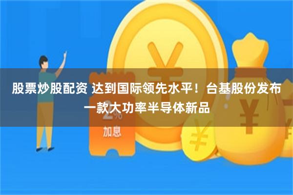 股票炒股配资 达到国际领先水平！台基股份发布一款大功率半导体新品