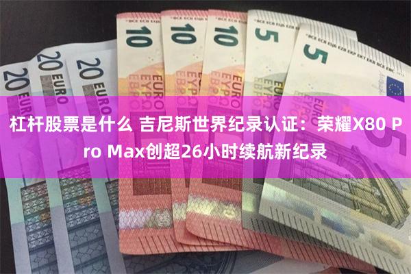 杠杆股票是什么 吉尼斯世界纪录认证：荣耀X80 Pro Max创超26小时续航新纪录