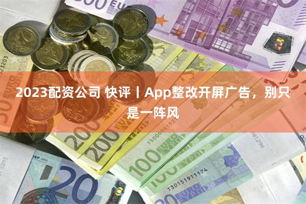 2023配资公司 快评丨App整改开屏广告，别只是一阵风