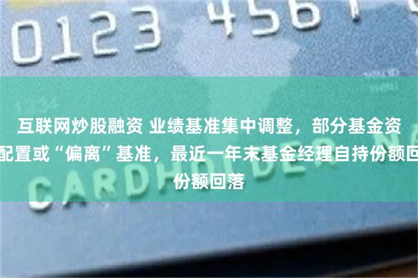 互联网炒股融资 业绩基准集中调整，部分基金资产配置或“偏离”基准，最近一年末基金经理自持份额回落