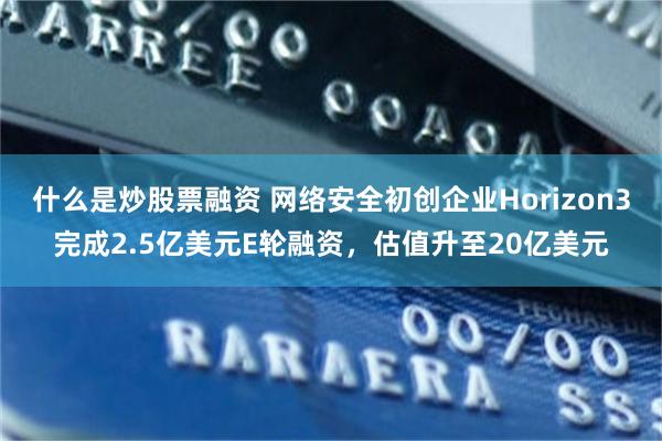 什么是炒股票融资 网络安全初创企业Horizon3完成2.5亿美元E轮融资，估值升至20亿美元