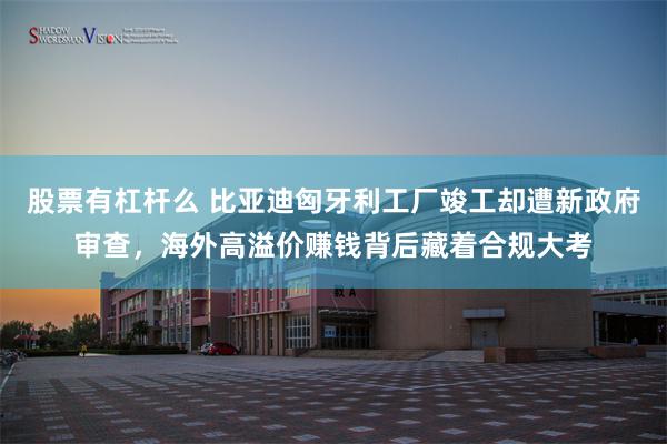 股票有杠杆么 比亚迪匈牙利工厂竣工却遭新政府审查，海外高溢价赚钱背后藏着合规大考