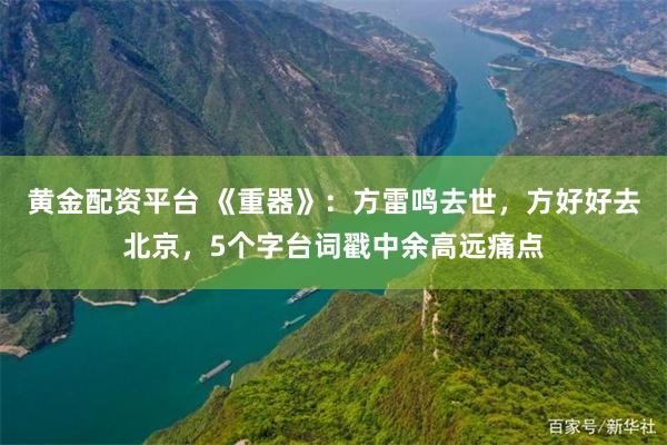 黄金配资平台 《重器》：方雷鸣去世，方好好去北京，5个字台词戳中余高远痛点