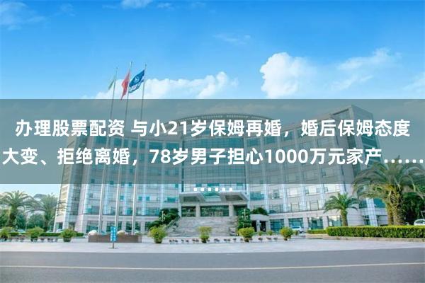 办理股票配资 与小21岁保姆再婚，婚后保姆态度大变、拒绝离婚，78岁男子担心1000万元家产……