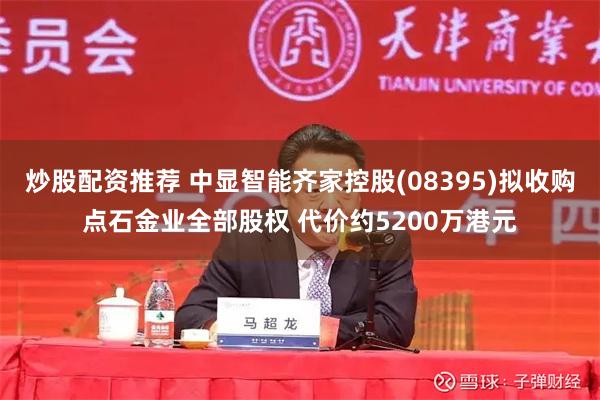炒股配资推荐 中显智能齐家控股(08395)拟收购点石金业全部股权 代价约5200万港元