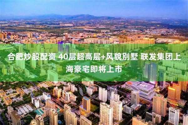 合肥炒股配资 40层超高层+风貌别墅 联发集团上海豪宅即将上市