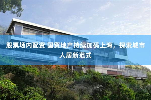 股票场内配资 国贸地产持续加码上海，探索城市人居新范式